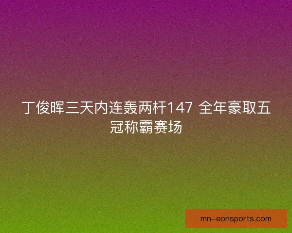 丁俊晖三天内连轰两杆147 全年豪取五冠称霸赛场 丁俊晖三天内连轰两杆147 全年豪取五冠称霸赛场