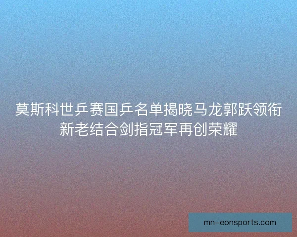 莫斯科世乒赛国乒名单揭晓马龙郭跃领衔新老结合剑指冠军再创荣耀