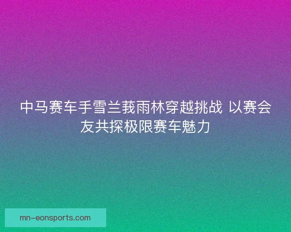 中马赛车手雪兰莪雨林穿越挑战 以赛会友共探极限赛车魅力