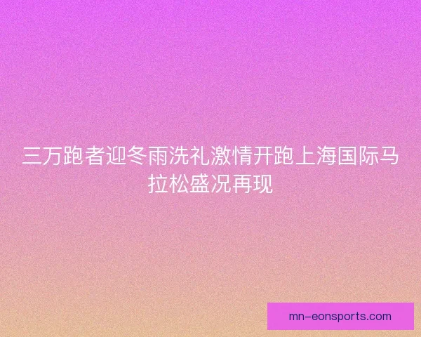三万跑者迎冬雨洗礼激情开跑上海国际马拉松盛况再现