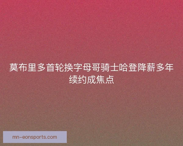 莫布里多首轮换字母哥骑士哈登降薪多年续约成焦点