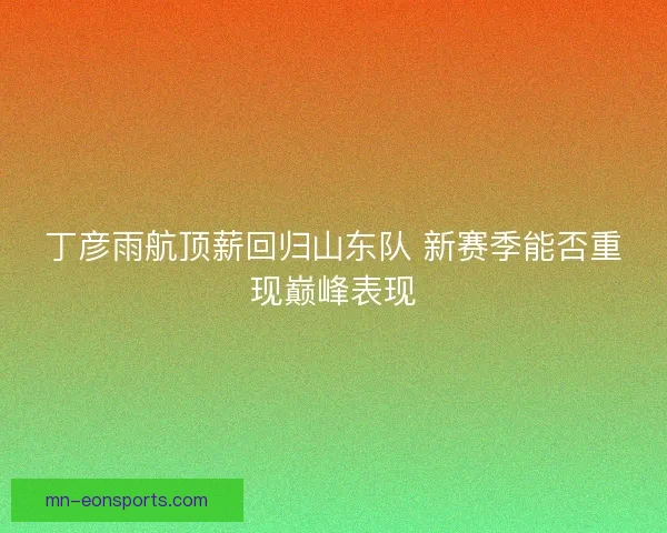 丁彦雨航顶薪回归山东队 新赛季能否重现巅峰表现 丁彦雨航顶薪回归山东队 新赛季能否重现巅峰表现