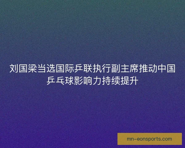 刘国梁当选国际乒联执行副主席推动中国乒乓球影响力持续提升