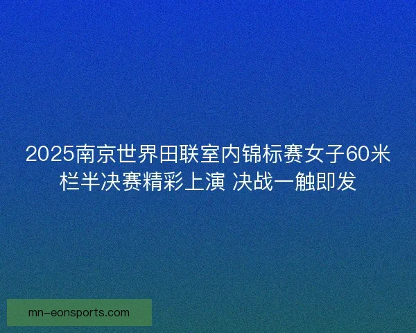 2025南京世界田联室内锦标赛女子60米栏半决赛精彩上演 决战一触即发