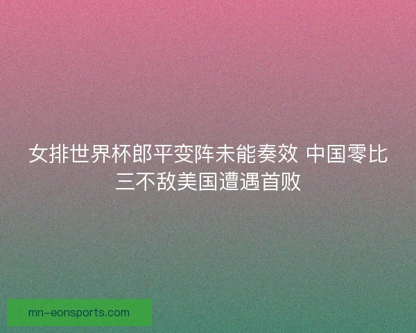 女排世界杯郎平变阵未能奏效 中国零比三不敌美国遭遇首败