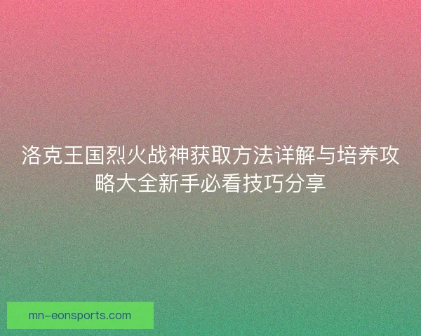 洛克王国烈火战神获取方法详解与培养攻略大全新手必看技巧分享 洛克王国烈火战神获取方法详解与培养攻略大全新手必看技巧分享